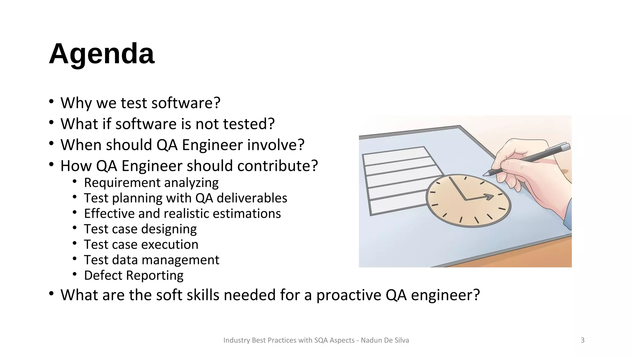 Agenda
• Why we test software?
• What if software is not tested?
• When should QA Engineer involve?
• How QA Engineer should contribute?
• Requirement analyzing
• Test planning with QA deliverables
• Effective and realistic estimations
• Test case designing
• Test case execution
• Test data management
• Defect Reporting
• What are the soft skills needed for a proactive QA engineer?
Industry Best Practices with SQA Aspects - Nadun De Silva 3
 