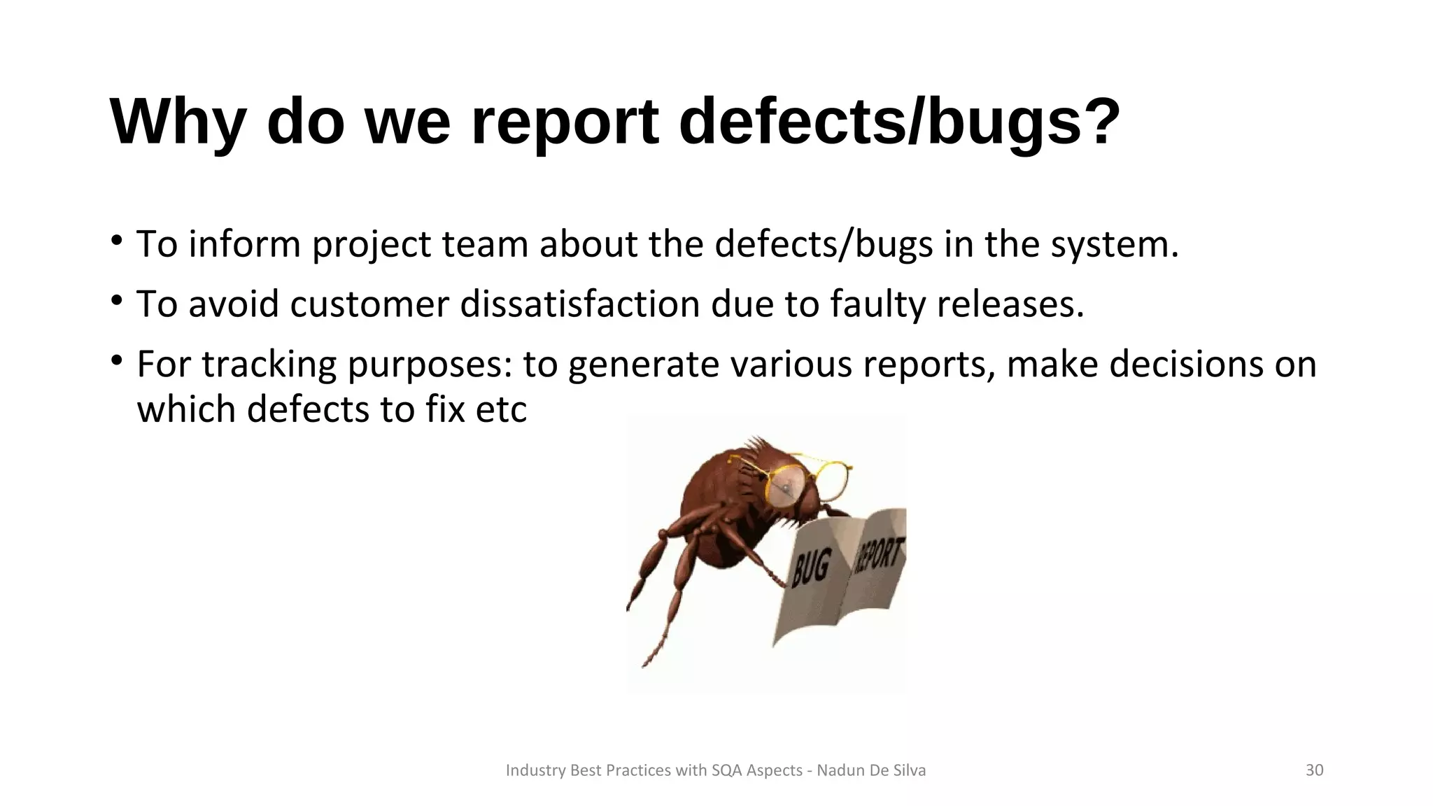 Why do we report defects/bugs?
• To inform project team about the defects/bugs in the system.
• To avoid customer dissatisfaction due to faulty releases.
• For tracking purposes: to generate various reports, make decisions on
which defects to fix etc
Industry Best Practices with SQA Aspects - Nadun De Silva 30
 