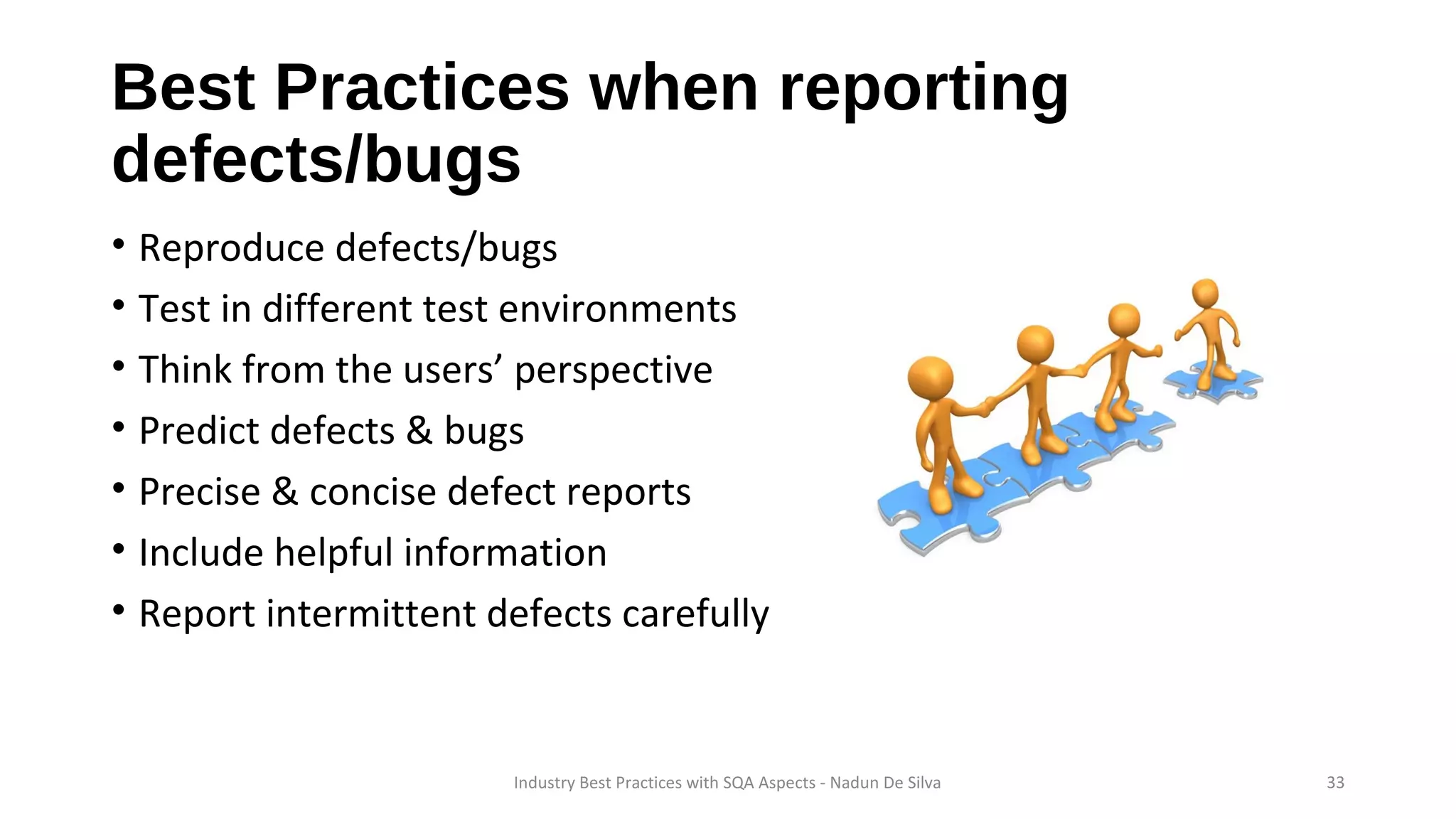Best Practices when reporting
defects/bugs
• Reproduce defects/bugs
• Test in different test environments
• Think from the users’ perspective
• Predict defects & bugs
• Precise & concise defect reports
• Include helpful information
• Report intermittent defects carefully
Industry Best Practices with SQA Aspects - Nadun De Silva 33
 