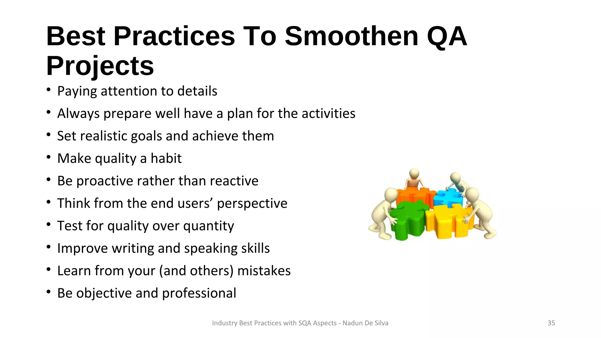 Best Practices To Smoothen QA
Projects
• Paying attention to details
• Always prepare well have a plan for the activities
• Set realistic goals and achieve them
• Make quality a habit
• Be proactive rather than reactive
• Think from the end users’ perspective
• Test for quality over quantity
• Improve writing and speaking skills
• Learn from your (and others) mistakes
• Be objective and professional
Industry Best Practices with SQA Aspects - Nadun De Silva 35
 
