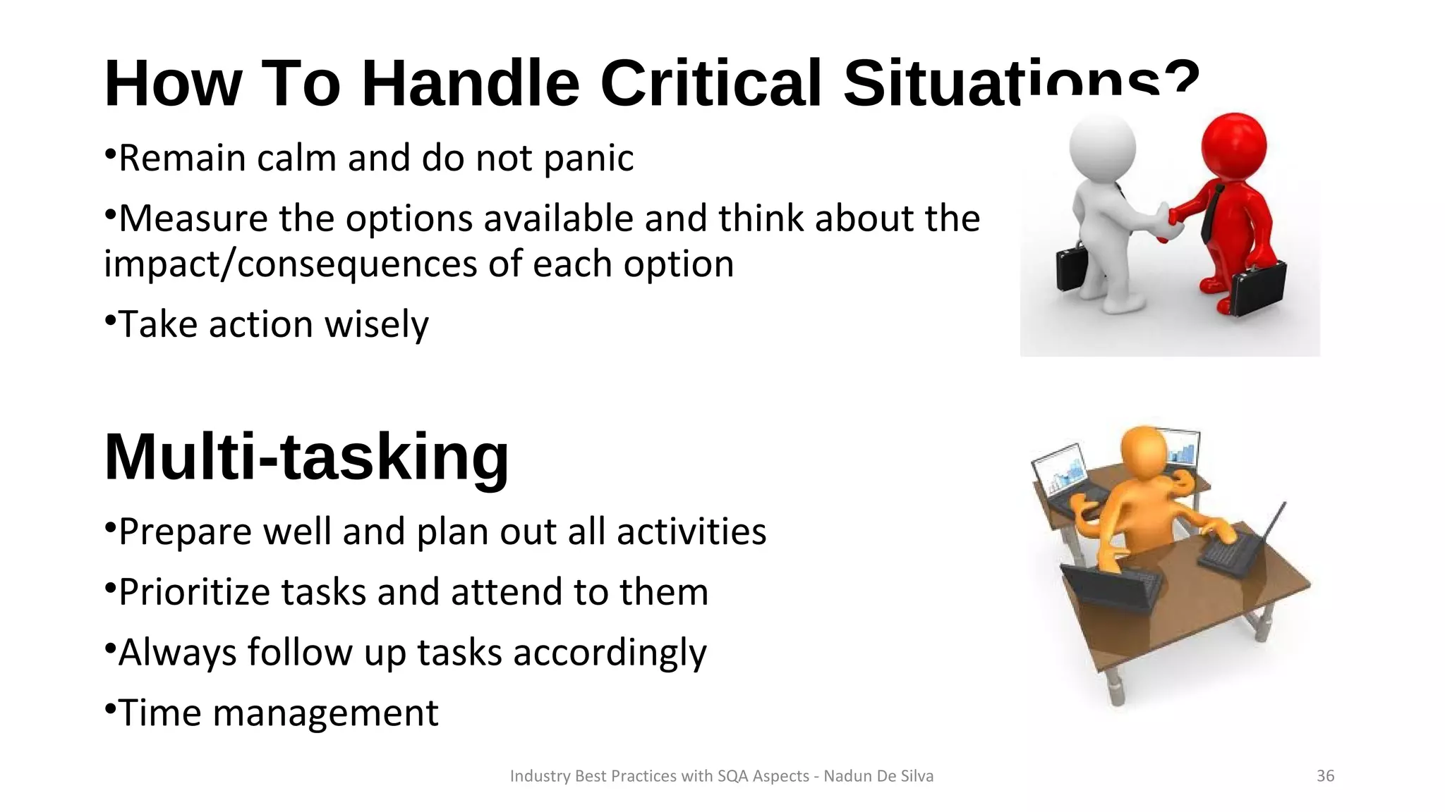 How To Handle Critical Situations?
•Remain calm and do not panic
•Measure the options available and think about the
impact/consequences of each option
•Take action wisely
Multi-tasking
•Prepare well and plan out all activities
•Prioritize tasks and attend to them
•Always follow up tasks accordingly
•Time management
Industry Best Practices with SQA Aspects - Nadun De Silva 36
 