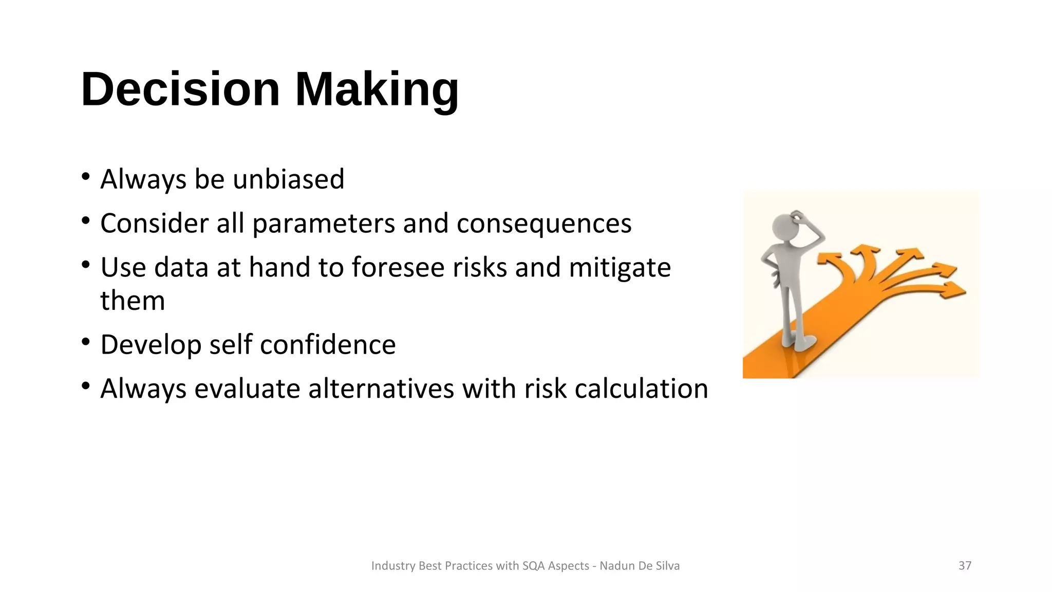 Decision Making
• Always be unbiased
• Consider all parameters and consequences
• Use data at hand to foresee risks and mitigate
them
• Develop self confidence
• Always evaluate alternatives with risk calculation
Industry Best Practices with SQA Aspects - Nadun De Silva 37
 