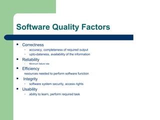 Software Quality Factors
 Correctness
– accuracy, completeness of required output
– upto-dateness, availability of the information
 Reliability
– Minimum failure rate
 Efficiency
resources needed to perform software function
 Integrity
– software system security, access rights
 Usability
– ability to learn, perform required task
 