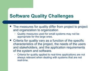 Software Quality Challenges
 The measures for quality differ from project to project
and organization to organization
– Quality measures used for small systems may not be
appropriate for the large ones.
 Criteria for quality vary as a function of the specific
characteristics of the project, the needs of the users
and stakeholders, and the application requirements
of the system and software.
– Criteria for quality applied to real-time applications are not
always relevant when dealing with systems that are not
real-time.
 
