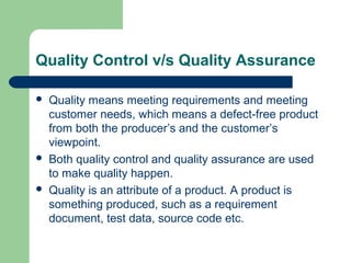 Quality Control v/s Quality Assurance
 Quality means meeting requirements and meeting
customer needs, which means a defect-free product
from both the producer’s and the customer’s
viewpoint.
 Both quality control and quality assurance are used
to make quality happen.
 Quality is an attribute of a product. A product is
something produced, such as a requirement
document, test data, source code etc.
 