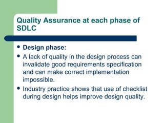 Quality Assurance at each phase of
SDLC
 Design phase:
 A lack of quality in the design process can
invalidate good requirements specification
and can make correct implementation
impossible.
 Industry practice shows that use of checklist
during design helps improve design quality.
 