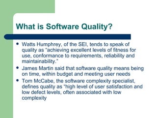 What is Software Quality?
 Watts Humphrey, of the SEI, tends to speak of
quality as “achieving excellent levels of fitness for
use, conformance to requirements, reliability and
maintainability.”
 James Martin said that software quality means being
on time, within budget and meeting user needs
 Tom McCabe, the software complexity specialist,
defines quality as “high level of user satisfaction and
low defect levels, often associated with low
complexity
 