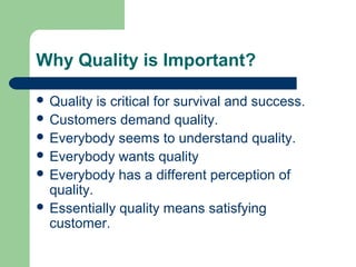 Why Quality is Important?
 Quality is critical for survival and success.
 Customers demand quality.
 Everybody seems to understand quality.
 Everybody wants quality
 Everybody has a different perception of
quality.
 Essentially quality means satisfying
customer.
 