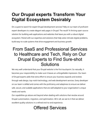 Our Drupal experts Transform Your
Digital Ecosystem Desirably
On a quest to search for expert Drupal development services? Rely on our team of proficient
expert developers to create elegant web pages in Drupal. The result? A thriving open-source
solution for building web applications and websites that leave you with a robust digital
ecosystem. Paired with our expertise and solutions that help solve intricate digital problems,
build easy-to-scale systems that drive engagement and business growth.
From SaaS and Professional Services
to Healthcare and Tech, Rely on Our
Drupal Experts to Find Sure-shot
Solutions
We very well understand that your Drupal website is the first touchpoint. So naturally, it
becomes your responsibility to make sure it leaves an unforgettable impression. Our team
of Drupal experts adds that extra effort to ensure your business expands and evolves
through web design, top-notch technology, and web development services. Every developer
on our team is skilled and comes with the proficiency and adeptness to ensure we deliver
safe, secure, and scalable applications that are well adapted to your organization’s unique
needs and wants.
Our capabilities go above and beyond when dealing with solutions that revolve around
Drupal customization, migration, and optimization. All in all, we see to it that we deliver
excellent quality solutions in a refined end-to-end experience.
Offered Services
 