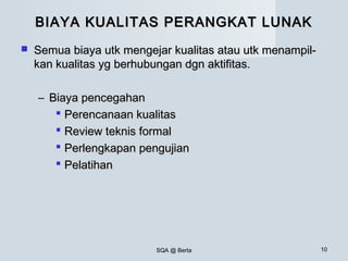 SQA @ BertaSQA @ Berta 1010
BIAYA KUALITAS PERANGKAT LUNAKBIAYA KUALITAS PERANGKAT LUNAK
 Semua biaya utk mengejar kualitas atau utk menampil-Semua biaya utk mengejar kualitas atau utk menampil-
kan kualitas yg berhubungan dgn aktifitas.kan kualitas yg berhubungan dgn aktifitas.
– Biaya pencegahanBiaya pencegahan
 Perencanaan kualitasPerencanaan kualitas
 Review teknis formalReview teknis formal
 Perlengkapan pengujianPerlengkapan pengujian
 PelatihanPelatihan
 