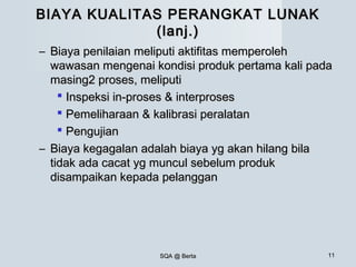 SQA @ BertaSQA @ Berta 1111
BIAYA KUALITAS PERANGKAT LUNAKBIAYA KUALITAS PERANGKAT LUNAK
(lanj.)(lanj.)
– Biaya penilaian meliputi aktifitas memperolehBiaya penilaian meliputi aktifitas memperoleh
wawasan mengenai kondisi produk pertama kali padawawasan mengenai kondisi produk pertama kali pada
masing2 proses, meliputimasing2 proses, meliputi
 Inspeksi in-proses & interprosesInspeksi in-proses & interproses
 Pemeliharaan & kalibrasi peralatanPemeliharaan & kalibrasi peralatan
 PengujianPengujian
– Biaya kegagalan adalah biaya yg akan hilang bilaBiaya kegagalan adalah biaya yg akan hilang bila
tidak ada cacat yg muncul sebelum produktidak ada cacat yg muncul sebelum produk
disampaikan kepada pelanggandisampaikan kepada pelanggan
 