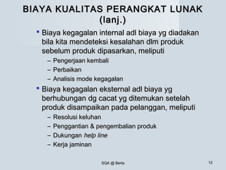 SQA @ BertaSQA @ Berta 1212
BIAYA KUALITAS PERANGKAT LUNAKBIAYA KUALITAS PERANGKAT LUNAK
(lanj.)(lanj.)
 Biaya kegagalan internal adl biaya yg diadakanBiaya kegagalan internal adl biaya yg diadakan
bila kita mendeteksi kesalahan dlm produkbila kita mendeteksi kesalahan dlm produk
sebelum produk dipasarkan, meliputisebelum produk dipasarkan, meliputi
– Pengerjaan kembaliPengerjaan kembali
– PerbaikanPerbaikan
– Analisis mode kegagalanAnalisis mode kegagalan
 Biaya kegagalan eksternal adl biaya ygBiaya kegagalan eksternal adl biaya yg
berhubungan dg cacat yg ditemukan setelahberhubungan dg cacat yg ditemukan setelah
produk disampaikan pada pelanggan, meliputiproduk disampaikan pada pelanggan, meliputi
– Resolusi keluhanResolusi keluhan
– Penggantian & pengembalian produkPenggantian & pengembalian produk
– DukunganDukungan help linehelp line
– Kerja jaminanKerja jaminan
 