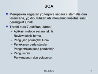 SQA @ BertaSQA @ Berta 1313
SQASQA
 Merupakan kegiatan yg terpola secara sistematis danMerupakan kegiatan yg terpola secara sistematis dan
terencana, yg dibutuhkan utk menjamin kualitas suatuterencana, yg dibutuhkan utk menjamin kualitas suatu
perangkat lunak.perangkat lunak.
 Terdiri atas 7 aktifitas utama :Terdiri atas 7 aktifitas utama :
– Aplikasi metode secara teknisAplikasi metode secara teknis
– Review teknis formalReview teknis formal
– Pengujian perangkat lunakPengujian perangkat lunak
– Penekanan pada standarPenekanan pada standar
– Pengontrolan pada perubahanPengontrolan pada perubahan
– PengukuranPengukuran
– Penyimpanan dan pelaporanPenyimpanan dan pelaporan
 