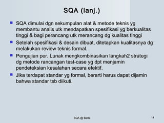 SQA @ BertaSQA @ Berta 1414
SQA (lanj.)SQA (lanj.)
 SQA dimulai dgn sekumpulan alat & metode teknis ygSQA dimulai dgn sekumpulan alat & metode teknis yg
membantu analis utk mendapatkan spesifikasi yg berkualitasmembantu analis utk mendapatkan spesifikasi yg berkualitas
tinggi & bagi perancang utk merancang dg kualitas tinggitinggi & bagi perancang utk merancang dg kualitas tinggi
 Setelah spesifikasi & desain dibuat, ditetapkan kualitasnya dgSetelah spesifikasi & desain dibuat, ditetapkan kualitasnya dg
melakukan review teknis formal.melakukan review teknis formal.
 Pengujian per. Lunak mengkombinasikan langkah2 strategiPengujian per. Lunak mengkombinasikan langkah2 strategi
dg metode rancangan test-case yg dpt menjamindg metode rancangan test-case yg dpt menjamin
pendeteksian kesalahan secara efektif.pendeteksian kesalahan secara efektif.
 Jika terdapat standar yg formal, berarti harus dapat dijaminJika terdapat standar yg formal, berarti harus dapat dijamin
bahwa standar tsb diikuti.bahwa standar tsb diikuti.
 