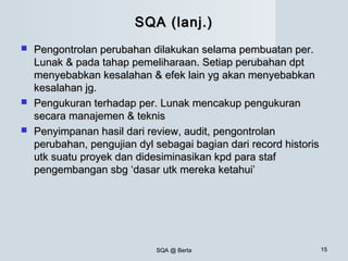 SQA @ BertaSQA @ Berta 1515
SQA (lanj.)SQA (lanj.)
 Pengontrolan perubahan dilakukan selama pembuatan per.Pengontrolan perubahan dilakukan selama pembuatan per.
Lunak & pada tahap pemeliharaan. Setiap perubahan dptLunak & pada tahap pemeliharaan. Setiap perubahan dpt
menyebabkan kesalahan & efek lain yg akan menyebabkanmenyebabkan kesalahan & efek lain yg akan menyebabkan
kesalahan jg.kesalahan jg.
 Pengukuran terhadap per. Lunak mencakup pengukuranPengukuran terhadap per. Lunak mencakup pengukuran
secara manajemen & teknissecara manajemen & teknis
 Penyimpanan hasil dari review, audit, pengontrolanPenyimpanan hasil dari review, audit, pengontrolan
perubahan, pengujian dyl sebagai bagian dari record historisperubahan, pengujian dyl sebagai bagian dari record historis
utk suatu proyek dan didesiminasikan kpd para stafutk suatu proyek dan didesiminasikan kpd para staf
pengembangan sbg ‘dasar utk mereka ketahui’pengembangan sbg ‘dasar utk mereka ketahui’
 