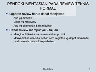 SQA @ BertaSQA @ Berta 1818
PENDOKUMENTASIAN PADA REVIEW TEKNISPENDOKUMENTASIAN PADA REVIEW TEKNIS
FORMALFORMAL
 Laporan review harus dapat menjawabLaporan review harus dapat menjawab
– Apa yg direviewApa yg direview
– Siapa yg mereviewSiapa yg mereview
– Apa yg ditemukan & disimpulkanApa yg ditemukan & disimpulkan
 Daftar review mempunyai 2 tujuan :Daftar review mempunyai 2 tujuan :
– Mengidentifikasi area permasalahan produkMengidentifikasi area permasalahan produk
– Menyediakan checklist setiap item kegiatan yg dapat memanduMenyediakan checklist setiap item kegiatan yg dapat memandu
produsen utk melakukan perbaikanprodusen utk melakukan perbaikan
 