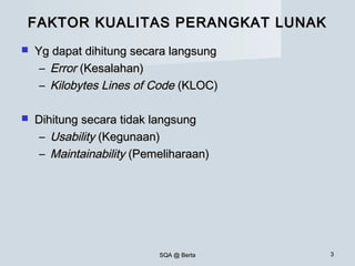 SQA @ BertaSQA @ Berta 33
FAKTOR KUALITAS PERANGKAT LUNAKFAKTOR KUALITAS PERANGKAT LUNAK
 Yg dapat dihitung secara langsungYg dapat dihitung secara langsung
– ErrorError (Kesalahan)(Kesalahan)
– Kilobytes Lines of CodeKilobytes Lines of Code (KLOC)(KLOC)
 Dihitung secara tidak langsungDihitung secara tidak langsung
– UsabilityUsability (Kegunaan)(Kegunaan)
– MaintainabilityMaintainability (Pemeliharaan)(Pemeliharaan)
 