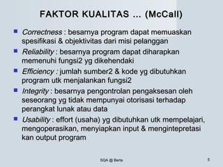 SQA @ BertaSQA @ Berta 55
FAKTOR KUALITAS … (McCall)FAKTOR KUALITAS … (McCall)
 CorrectnessCorrectness : besarnya program dapat memuaskan: besarnya program dapat memuaskan
spesifikasi & objektivitas dari misi pelangganspesifikasi & objektivitas dari misi pelanggan
 ReliabilityReliability : besarnya program dapat diharapkan: besarnya program dapat diharapkan
memenuhi fungsi2 yg dikehendakimemenuhi fungsi2 yg dikehendaki
 Efficiency :Efficiency : jumlah sumber2 & kode yg dibutuhkanjumlah sumber2 & kode yg dibutuhkan
program utk menjalankan fungsi2program utk menjalankan fungsi2
 IntegrityIntegrity : besarnya pengontrolan pengaksesan oleh: besarnya pengontrolan pengaksesan oleh
seseorang yg tidak mempunyai otorisasi terhadapseseorang yg tidak mempunyai otorisasi terhadap
perangkat lunak atau dataperangkat lunak atau data
 UsabilityUsability : effort (usaha) yg dibutuhkan utk mempelajari,: effort (usaha) yg dibutuhkan utk mempelajari,
mengoperasikan, menyiapkan input & mengintepretasimengoperasikan, menyiapkan input & mengintepretasi
kan output programkan output program
 