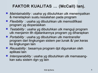 SQA @ BertaSQA @ Berta 66
FAKTOR KUALITAS … (McCall) lanj.FAKTOR KUALITAS … (McCall) lanj.
 MaintainabilityMaintainability : usaha yg dibutuhkan utk menempatkan: usaha yg dibutuhkan utk menempatkan
& menetapkan suatu kesalahan pada program& menetapkan suatu kesalahan pada program
 FlexibilityFlexibility : usaha yg dibutuhkan utk memodifikasi: usaha yg dibutuhkan utk memodifikasi
program yg dioperasikanprogram yg dioperasikan
 TestabilityTestability : usaha yg dibutuhkan utk menguji program: usaha yg dibutuhkan utk menguji program
utk menjamin tlh dijalankannya program yg diharapkanutk menjamin tlh dijalankannya program yg diharapkan
 PortabilityPortability : usaha yg dibutuhkan utk mentransfer: usaha yg dibutuhkan utk mentransfer
program dari lingkungan sistem per.lunak &/ per.kerasprogram dari lingkungan sistem per.lunak &/ per.keras
ke lingkungan lainke lingkungan lain
 ReusabilityReusability : besarnya program dpt digunakan oleh: besarnya program dpt digunakan oleh
aplikasi lainaplikasi lain
 InteroperabilityInteroperability : usaha yg dibutuhkan utk memasang-: usaha yg dibutuhkan utk memasang-
kan satu sistem dgn yg lainkan satu sistem dgn yg lain
 
