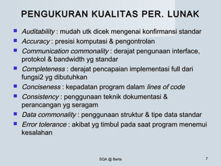 SQA @ BertaSQA @ Berta 77
PENGUKURAN KUALITAS PER. LUNAKPENGUKURAN KUALITAS PER. LUNAK
 AuditabilityAuditability : mudah utk dicek mengenai konfirmansi standar: mudah utk dicek mengenai konfirmansi standar
 AccuracyAccuracy : presisi komputasi & pengontrolan: presisi komputasi & pengontrolan
 Communication commonalityCommunication commonality : derajat pengunaan interface,: derajat pengunaan interface,
protokol & bandwidth yg standarprotokol & bandwidth yg standar
 CompletenessCompleteness : derajat pencapaian implementasi full dari: derajat pencapaian implementasi full dari
fungsi2 yg dibutuhkanfungsi2 yg dibutuhkan
 ConcisenessConciseness : kepadatan program dalam: kepadatan program dalam lines of codelines of code
 ConsistencyConsistency : penggunaan teknik dokumentasi &: penggunaan teknik dokumentasi &
perancangan yg seragamperancangan yg seragam
 Data commonalityData commonality : penggunaan struktur & tipe data standar: penggunaan struktur & tipe data standar
 Error toleranceError tolerance : akibat yg timbul pada saat program menemui: akibat yg timbul pada saat program menemui
kesalahankesalahan
 