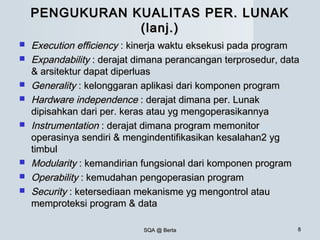 SQA @ BertaSQA @ Berta 88
PENGUKURAN KUALITAS PER. LUNAKPENGUKURAN KUALITAS PER. LUNAK
(lanj.)(lanj.)
 Execution efficiencyExecution efficiency : kinerja waktu eksekusi pada program: kinerja waktu eksekusi pada program
 ExpandabilityExpandability : derajat dimana perancangan terprosedur, data: derajat dimana perancangan terprosedur, data
& arsitektur dapat diperluas& arsitektur dapat diperluas
 GeneralityGenerality : kelonggaran aplikasi dari komponen program: kelonggaran aplikasi dari komponen program
 Hardware independenceHardware independence : derajat dimana per. Lunak: derajat dimana per. Lunak
dipisahkan dari per. keras atau yg mengoperasikannyadipisahkan dari per. keras atau yg mengoperasikannya
 InstrumentationInstrumentation : derajat dimana program memonitor: derajat dimana program memonitor
operasinya sendiri & mengindentifikasikan kesalahan2 ygoperasinya sendiri & mengindentifikasikan kesalahan2 yg
timbultimbul
 ModularityModularity : kemandirian fungsional dari komponen program: kemandirian fungsional dari komponen program
 OperabilityOperability : kemudahan pengoperasian program: kemudahan pengoperasian program
 SecuritySecurity : ketersediaan mekanisme yg mengontrol atau: ketersediaan mekanisme yg mengontrol atau
memproteksi program & datamemproteksi program & data
 