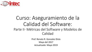 Curso: Aseguramiento de la
Calidad del Software:
Parte II- Métricas del Software y Modelos de
Calidad
Prof. Renato R. Gonzalez Disla
Mayo del 2017
Actualizado: Mayo 2019
 