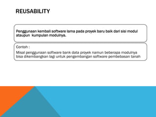 REUSABILITY


Penggunaan kembali software lama pada proyek baru baik dari sisi modul
ataupun kumpulan modulnya.


Contoh :
Misal penggunaan software bank data proyek namun beberapa modulnya
bisa dikembangkan lagi untuk pengembangan software pembebasan tanah
 