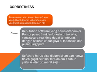 CORRECTNESS

Penyesuaian atau kecocokan software
yang dibuat dengan kebutuhan user
yang telah disepakati(dokumen PC)


            Kebutuhan software yang harus ditanam di
 Contoh :
            Kantor pusat Bank Indonesia di Jakarta,
            yang secara real time dapat terintegrasi
            dengan seluruh cabangnya di Indonesia dan
            pusat Singapura


            Software harus bisa dioperasikan dan hanya
            boleh gagal selama 10% dalam 1 tahun
            yaitu sekitar 36 menit saja.
 
