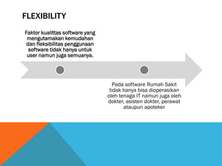 FLEXIBILITY
Faktor kualittas software yang
 mengutamakan kemudahan
 dan fleksibilitas penggunaan
  software tidak hanya untuk
 user namun juga semuanya.




                                    Pada software Rumah Sakit
                                  tidak hanya bisa dioperasikan
                                 oleh tenaga IT namun juga oleh
                                 dokter, asisten dokter, perawat
                                        ataupun apoteker
 