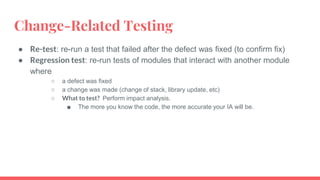 Change-Related Testing
● Re-test: re-run a test that failed after the defect was fixed (to confirm fix)
● Regression test: re-run tests of modules that interact with another module
where
○ a defect was fixed
○ a change was made (change of stack, library update, etc)
○ What to test? Perform impact analysis.
■ The more you know the code, the more accurate your IA will be.
 