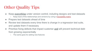 Other Quality Tips
● Keep everything under version control, including designs and test datasets
○ Keep track of the relationships and versions by using a traceability matrix
● Prepare test datasets ahead of time
● Review test datasets every time there is change in a regression test suite,
and update them if necessary
● Prioritize fixing defects that impact customer and will prevent technical debt
from growing exponentially
○ The same goes for adding new features
 