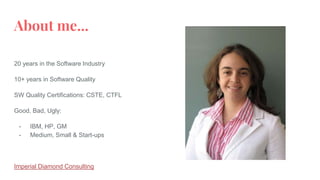 About me...
20 years in the Software Industry
10+ years in Software Quality
SW Quality Certifications: CSTE, CTFL
Good, Bad, Ugly:
- IBM, HP, GM
- Medium, Small & Start-ups
Imperial Diamond Consulting
 