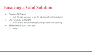 Ensuring a Valid Solution
● Custom Software
○ Ask the right questions to get the full picture from the customer
● COTS/SaaS Software
○ Have a clear definition of the problem your software is solving
● Software for your own use
○ easy!
 
