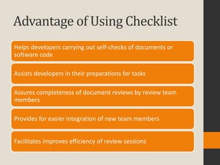 Advantage of Using Checklist
Helps developers carrying out self-checks of documents or
software code

Assists developers in their preparations for tasks

Assures completeness of document reviews by review team
members

Provides for easier integration of new team members


Facilitates improves efficiency of review sessions
 