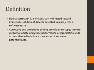 Definition
• Defect correction is a limited activity directed toward
  immediate solution of defects detected in a projector a
  software system.
• Corrective and preventive actions are wider in scope; theyare
  meant to initiate and guide performance oforganization-wide
  actions that will eliminate the causes of known or
  potentialfaults.
 