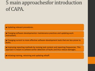 5 main approachesfor introduction
of CAPA.


■ Updating relevant procedures.

■ Changing software developmentor maintenance practices and updating work
instructions.

■ Changing current to more effective software development tools that are less prone to
faults.

■ Improving reporting methods by revising task content and reporting frequencies. This
approach is meant to achieve earlier detection of faults and thus reduce damages.

■ Initiating training, retraining and updating ofstaff.
 
