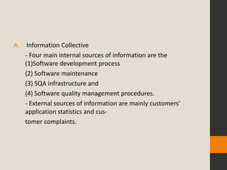 A.    Information Collective
     - Four main internal sources of information are the
     (1)Software development process
     (2) Software maintenance
     (3) SQA infrastructure and
     (4) Software quality management procedures.
     - External sources of information are mainly customers’
     application statistics and cus-
     tomer complaints.
 