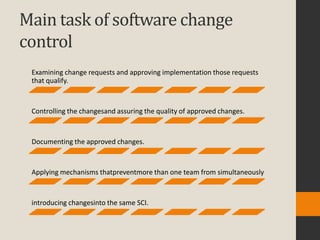 Main task of software change
control
 Examining change requests and approving implementation those requests
 that qualify.



 Controlling the changesand assuring the quality of approved changes.



 Documenting the approved changes.



 Applying mechanisms thatpreventmore than one team from simultaneously



 introducing changesinto the same SCI.
 