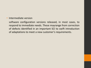 • Intermediate version
  software configuration versions released, in most cases, to
  respond to immediate needs. These mayrange from correction
  of defects identified in an important SCI to swift introduction
  of adaptations to meet a new customer’s requirements.
 