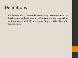 Definitions
• A document that is currently vital or may become vitalfor the
  development and maintenance of software systems as well as
  for the management of current and future relationships with
  the customer.
 