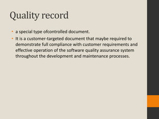 Quality record
• a special type ofcontrolled document.
• It is a customer-targeted document that maybe required to
  demonstrate full compliance with customer requirements and
  effective operation of the software quality assurance system
  throughout the development and maintenance processes.
 