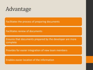 Advantage
Facilitates the process of preparing documents


Facilitates review of documents

Ensures that documents prepared by the developer are more
complete

Provides for easier integration of new team members


Enables easier location of the information
 
