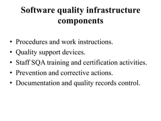 Software quality infrastructure
components
•
•
•
•
•

Procedures and work instructions.
Quality support devices.
Staff SQA training and certification activities.
Prevention and corrective actions.
Documentation and quality records control.

 