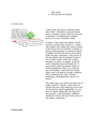 of the week)
 Why the data were collected
2. Control chart
Control charts, also known as Shewhart charts
(after Walter A. Shewhart) or process-behavior
charts, in statistical process control are tools used
to determine if a manufacturing or business
process is in a state of statistical control.
If analysis of the control chart indicates that the
process is currently under control (i.e., is stable,
with variation only coming from sources common
to the process), then no corrections or changes to
process control parameters are needed or desired.
In addition, data from the process can be used to
predict the future performance of the process. If
the chart indicates that the monitored process is
not in control, analysis of the chart can help
determine the sources of variation, as this will
result in degraded process performance.[1] A
process that is stable but operating outside of
desired (specification) limits (e.g., scrap rates
may be in statistical control but above desired
limits) needs to be improved through a deliberate
effort to understand the causes of current
performance and fundamentally improve the
process.
The control chart is one of the seven basic tools of
quality control.[3] Typically control charts are
used for time-series data, though they can be used
for data that have logical comparability (i.e. you
want to compare samples that were taken all at
the same time, or the performance of different
individuals), however the type of chart used to do
this requires consideration.
3. Pareto chart
 