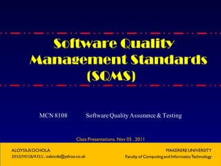 Software Quality
Management Standards
(SQMS)
MCN 8108 Software Quality Assurance& Testing
Class Presentations. Nov 05 . 2011
ALOYSIUSOCHOLA
2010/HD18/431U, oaloxde@yahoo.co.uk
MAKERERE UNIVERSITY
Faculty of Computing and InformaticsTechnology
 