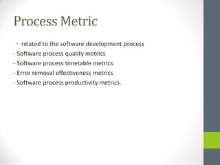 Process Metric
 • related to the software development process
- Software process quality metrics
- Software process timetable metrics
- Error removal effectiveness metrics
- Software process productivity metrics.
 