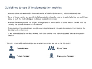 0
Guidelines to use IT implementation metrics
• The document lists key quality metrics covered across software product development lifecycle
• Some of these metrics are specific to Agile project methodology, some to waterfall while some of these
apply to both the methodologies (indicated across the metrics)
• At the start of the project, the project manager should define which of these metrics can be used for
tracking the quality elements of the delivery
• Once decided, the project team should ensure to digitize and integrate the selected metrics into the
development environment
• If the team decides to not track metric, then they should have a clear rationale for not using these
metrics
• Directly responsible individuals/group across the metrics laid out in the document
Product Owner
Project Manager Engineering Manager
Scrum Team
 