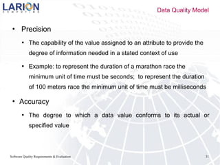 Software Quality Requirements & Evaluation 31
 Precision
 The capability of the value assigned to an attribute to provide the
degree of information needed in a stated context of use
 Example: to represent the duration of a marathon race the
minimum unit of time must be seconds; to represent the duration
of 100 meters race the minimum unit of time must be milliseconds
 Accuracy
 The degree to which a data value conforms to its actual or
specified value
Data Quality Model
 