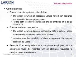 Software Quality Requirements & Evaluation 30
 Completeness
 From a computer system's point of view
 The extent to which all necessary values have been assigned
and stored in the computer system
 Refers both to entity occurrences and to attributes of a single
occurrence
 From an end-user perspective
 The extent to which data are sufficiently able to satisfy user's
stated needs from quantitative point of view
 Includes also the capability of data to represent the context
observed by users
 Example: if an entity refers to a company's employees, all the
employees must be recorded with all attributes requested to
satisfy a user's stated needs
Data Quality Model
 