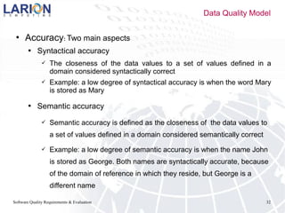 Software Quality Requirements & Evaluation 32
 Accuracy: Two main aspects
 Syntactical accuracy
 The closeness of the data values to a set of values defined in a
domain considered syntactically correct
 Example: a low degree of syntactical accuracy is when the word Mary
is stored as Mary
 Semantic accuracy
 Semantic accuracy is defined as the closeness of the data values to
a set of values defined in a domain considered semantically correct
 Example: a low degree of semantic accuracy is when the name John
is stored as George. Both names are syntactically accurate, because
of the domain of reference in which they reside, but George is a
different name
Data Quality Model
 